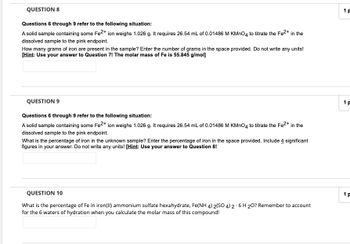 QUESTION 8
Questions 6 through 9 refer to the following situation:
A solid sample containing some Fe2+ ion weighs 1.026 g. It requires 26.54 mL of 0.01486 M KMnO4 to titrate the Fe²+ in the
dissolved sample to the pink endpoint.
How many grams of iron are present in the sample? Enter the number of grams in the space provided. Do not write any units!
[Hint: Use your answer to Question 7! The molar mass of Fe is 55.845 g/mol]
QUESTION 9
Questions 6 through 9 refer to the following situation:
A solid sample containing some Fe2+ ion weighs 1.026 g. It requires 26.54 mL of 0.01486 M KMnO4 to titrate the Fe²+ in the
dissolved sample to the pink endpoint.
What is the percentage of iron in the unknown sample? Enter the percentage of iron in the space provided. Include 4 significant
figures in your answer. Do not write any units! [Hint: Use your answer to Question 8!
QUESTION 10
What is the percentage of Fe in iron(II) ammonium sulfate hexahydrate, Fe(NH 4) 2(SO 4) 2-6 H 20? Remember to account
for the 6 waters of hydration when you calculate the molar mass of this compound!
1P
1 p
1P