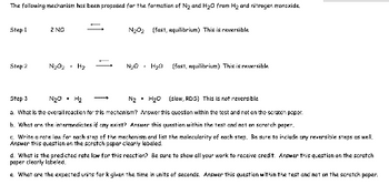 The following mechanism has been proposed for the formation of \( \text{N}_2 \) and \( \text{H}_2\text{O} \) from \( \text{H}_2 \) and nitrogen monoxide.

**Step 1**  
\[ 2 \, \text{NO} \rightleftharpoons \text{N}_2\text{O}_2 \quad \text{(fast, equilibrium)} \]  
This is reversible.

**Step 2**  
\[ \text{N}_2\text{O}_2 + \text{H}_2 \rightleftharpoons \text{N}_2 + \text{H}_2\text{O} \quad \text{(fast, equilibrium)} \]  
This is reversible.

**Step 3**  
\[ \text{N}_2\text{O}_2 + \text{H}_2 \rightarrow \text{N}_2 + \text{H}_2\text{O} \quad \text{(slow, RDS)} \]  
This is not reversible.

a. What is the overall reaction for this mechanism? Answer this question within the test and not on the scratch paper.

b. What are the intermediates of any result? Answer this question within the test and not on the scratch paper.

c. Write a rate law for each step of the mechanism and list the molecularity of each step. Be sure to include any reversible steps as well. Answer this question on the scratch paper clearly labeled.

d. What is the predicted rate law for this reaction? Be sure to show all your work to receive credit. Answer this question on the scratch paper clearly labeled.

e. What are the expected units for k given the time in units of seconds. Answer this question within the test and not on the scratch paper.