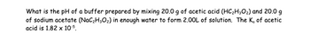 What is the pH of a buffer prepared by mixing 20.0 g of acetic acid (HC₂H30₂) and 20.0 g
of sodium acetate (NaC₂H30₂) in enough water to form 2.00L of solution. The K, of acetic
acid is 1.82 x 10.5.