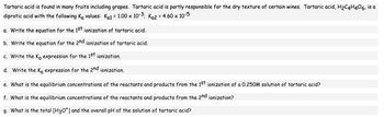 ### Tartaric Acid Ionization

Tartaric acid is found in many fruits, including grapes, and is partly responsible for the dry texture of certain wines. As a diprotic acid, it has two dissociation constants, \( K_{\text{a1}} = 1.00 \times 10^{-3} \) and \( K_{\text{a2}} = 4.60 \times 10^{-5} \).

**a. Write the equation for the 1st ionization of tartaric acid.**

\[ \text{H}_2\text{C}_4\text{H}_4\text{O}_6 (aq) \rightleftharpoons \text{H}^+ (aq) + \text{HC}_4\text{H}_4\text{O}_6^- (aq) \]

**b. Write the equation for the 2nd ionization of tartaric acid.**

\[ \text{HC}_4\text{H}_4\text{O}_6^- (aq) \rightleftharpoons \text{H}^+ (aq) + \text{C}_4\text{H}_4\text{O}_6^{2-} (aq) \]

**c. Write the \( K_a \) expression for the 1st ionization.**

\[ K_{\text{a1}} = \frac{[\text{H}^+][\text{HC}_4\text{H}_4\text{O}_6^-]}{[\text{H}_2\text{C}_4\text{H}_4\text{O}_6]} \]

**d. Write the \( K_a \) expression for the 2nd ionization.**

\[ K_{\text{a2}} = \frac{[\text{H}^+][\text{C}_4\text{H}_4\text{O}_6^{2-}]}{[\text{HC}_4\text{H}_4\text{O}_6^-]} \]

**e. What is the equilibrium concentration of the reactants and products from the 1st ionization of a 0.250 M solution of tartaric acid?**

To solve, use the initial concentration and the \( K_a \) expression for the 1st ionization