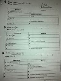 Given: E is the midpoint of AC, DE = EC
Prove: DE= AE
D
Statements
Reasons
1. E is the midpoint of AC
1.
2.
2. Definition of Midpoint
3.
3. Given
4. AE = DE
4.
5.
5. Definition of Congruence
6. DE = AE
6.
Given: RS =
-RT
T.
R
S
Prove: S is the midpoint of RT
Statements
Reasons
RT
1. RS =
1.
2. 2RS = RT
2.
3.
3. Segment Addition Postulate
4. 2RS = RS + ST
4.
5. RS = ST
5.
6.
6. Definition of Midpoint
Given: Mis the midpoint of LN ,
N is the midpoint of MO
6,
M
N
Prove: LM NO
Statements
Reasons
1. Mis the midpoint of LN
1.
2. LM = MN
2. Definition of Midpoint
3.
3. Given
4. MN = NO
4.
5.
5. Transitive Property of Equality
6.
6. Definition of Congruence
O Gina il
