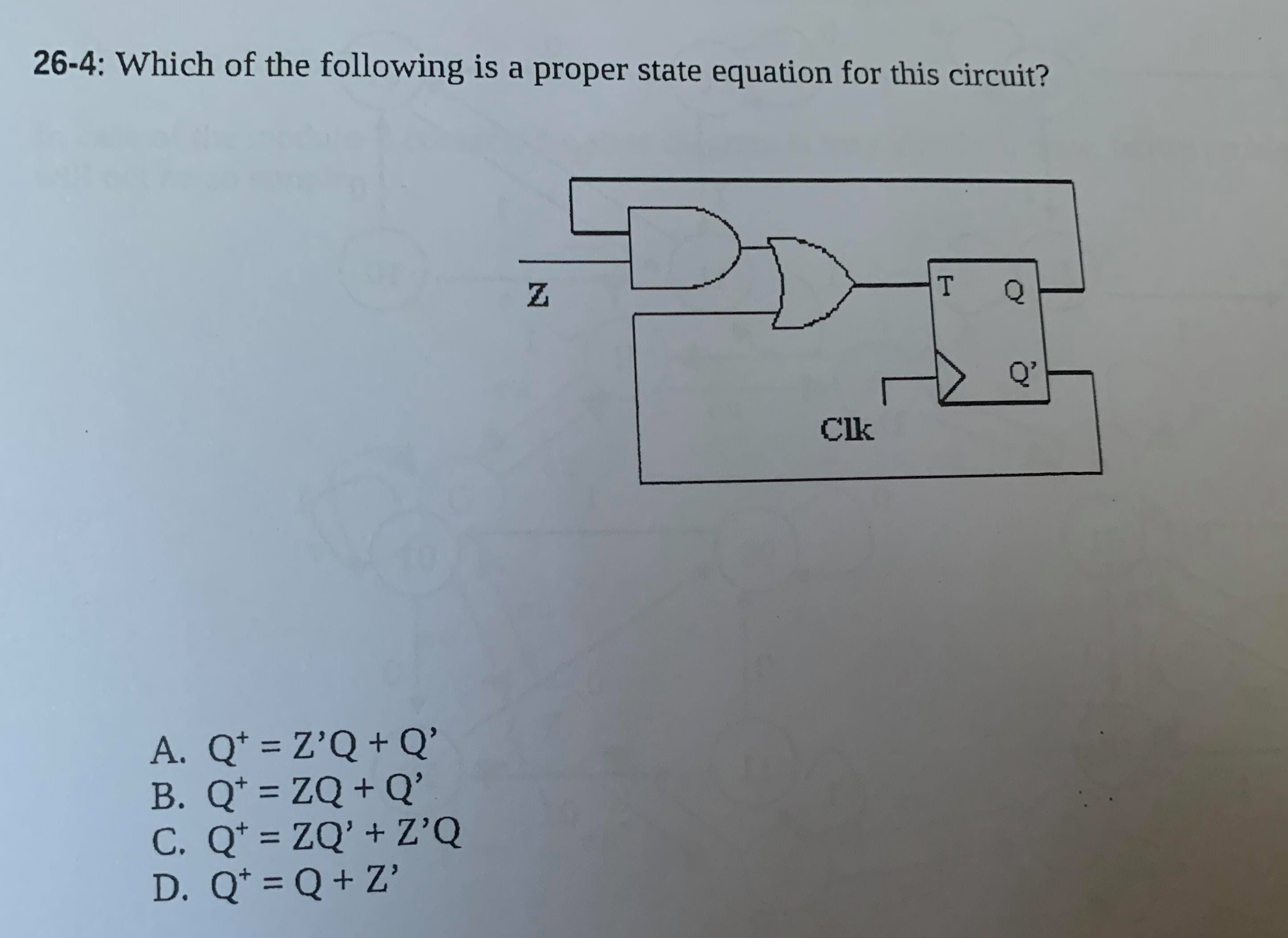 26-4: Which of the following is a proper state equation for this circuit?
Q'
Clk
A. Q* = Z’Q +Q'
B. Q* = ZQ + Q'
C. Q* = ZQ' + Z'Q
D. Q* = Q+ Z'
%3D
%3D
%3D
