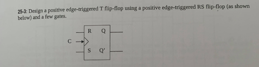 25-3: Design a positive edge-triggered T flip-flop using a positive edge-triggered RS flip-flop (as shown
below) and a few gates.
R
Q'
