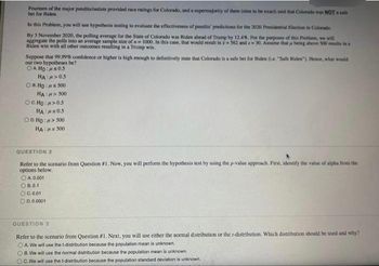 Fourteen of the major pundits/outlets provided race ratings for Colorado, and a supermajority of them (nine to be exact) said that Colorado was NOT sale
bet for Biden.
In this Problem, you will use hypothesis testing to evaluate the effectiveness of pundits' predictions for the 2020 Presidential Election in Colorado.
By 3 November 2020, the polling average for the State of Colorado was Biden ahead of Trump by 12.4%. For the purposes of this Problem, we will
aggregate the polls into an average sample size of n 1000. In this case, that would result in 2562 and a 30. Assume that ja being above 500 results in a
Biden win with all other outcomes resulting in a Trump win.
Suppose that 99.99% confidence or higher is high enough to definitively state that Colorado is a safe bet for Biden (e. "Safe Biden"). Hence, what would
our two hypotheses be?.
OA HO: 05
HA:>0.5
OB.HO: 500
HA: > 500
OCHO: >0.5
HA:MS05
OD.HO:μ> 500
HA:s 500
QUESTION 2
Refer to the scenario from Question #1. Now, you will perform the hypothesis test by using the p-value approach. First, identify the value of alpha from the
options below.
OA. 0.001
ⒸB.0.1
OC.0.01
ⒸD. 0.0001
QUESTION 3
Refer to the scenario from Question #1. Next, you will use either the normal distribution or the r-distribution. Which distribution should be used and why?
OA. We will use the t-distribution because the population mean is unknown.
B. We will use the normal distribution because the population mean is unknown.
OC. We will use the t-distribution because the population standard deviation is unknown.