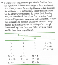 7. For the preceding problem you should find that there
are significant differences among the three treatments.
The primary reason for the significance is that the mean
for treatment III is substantially larger than the means
for the other two treatments. To create the following
data, we started with the values from problem 6 and
subtracted 3 points to each score in treatment III. Notice
that subtracting a constant causes the mean to change
but has no influence on the variability of the sample.
In the resulting data, the mean differences are much
smaller than those in problem 6.
Treatment
II
3
3
N = 12
5
7
G = 48
3
1
7
EX = 236
%3D
1
3
M = 3
M = 4
М — 5
T = 12
T = 16
T = 20
SS = 8
SS = 12
SS = 16
%3D
y
