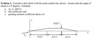 Problem 3. Consider a thin airfoil with the mean camber line shown. Assume that the angle of
attack is 3.5 degrees. Calculate
a. Ao, A1, and A2,
b. lift coefficient, and
c. pitching moment coefficient about c/4.
0.02 C
0.4 C
0.3 C
0.3 C
