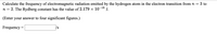 Calculate the frequency of electromagnetic radiation emitted by the hydrogen atom in the electron transition from n = 3 to
n = 2. The Rydberg constant has the value of 2.179 × 10-18 J.
(Enter your answer to four significant figures.)
Frequency =
