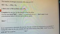 The reaction of nitrogen monoxide with ozone at 25 °C
NO + O3 NO2 + 02
is first order in NO and first order in 02.
Complete the rate law for this reaction in the box below.
Use the form k[A]"[B]"... , where '1' is understood for m, n ... (don't enter 1) and
concentrations taken to the zero power do not appear.
Rate =
In an experiment to determine the rate law, the rate constant was determined to be 111 M-ls1.
Using this value for the rate constant, the rate of the reaction when [NO] = 0.117 M and [O3] =
Ms
4.59x10-2 M would be
