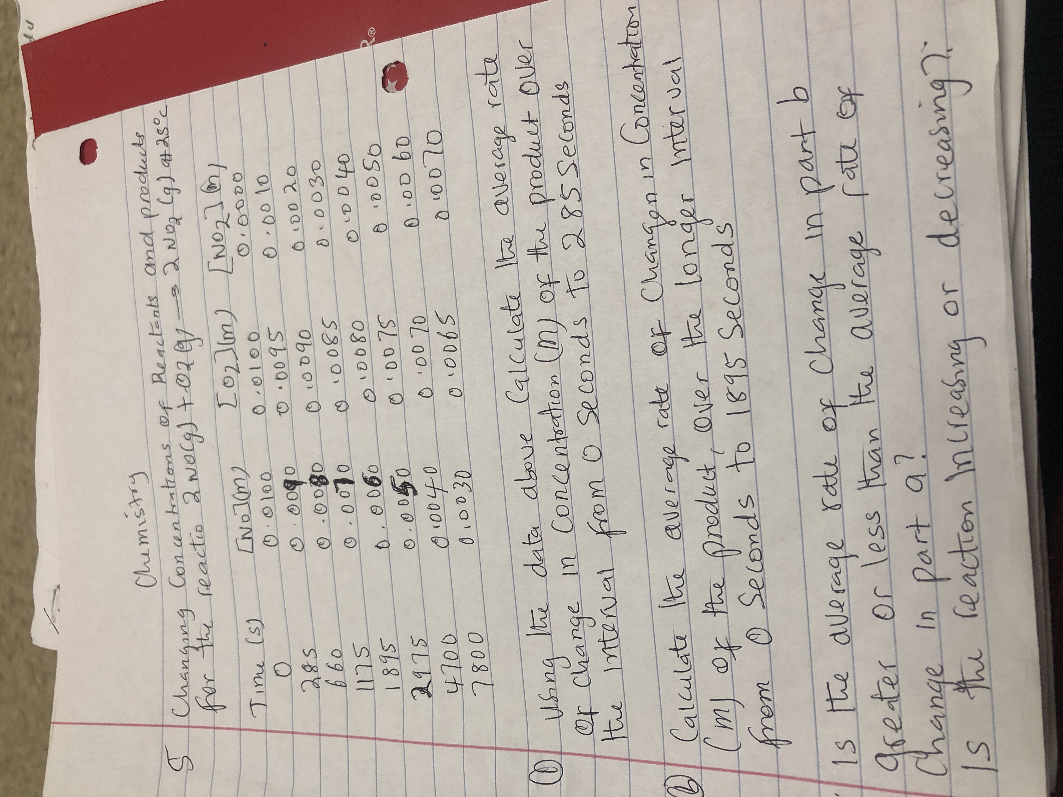 Chemistry
SChangang Con antratrons of Reactents and podects
fhar tte feactio 2 Nocg t02
Lo2Im)No
[No21
No1(m
Tine (s)
O0000
O0100
00100
O009S
000 10
0090
O00g0
O.000
660
OO090
D0 20
0030
o0080
O00 7S
0 00 70
1895
2115
4700
800
00060
0 0D 60
O0040
0L0030
data aboue (alculat Ite average rate
e
n Concentaton (n) op
tte product Ouer
Of change
te ntterual fom 0 Se conds to 2 85 Seconds
Calculat t average
m of he preduct, Over tha longer
rem 0 Secends to 181S Seconds
rate op Changgn in Concanteton
mter ual
1s te alerage
aseter
Change
ratu
or less han
of Change
part b
tn
te auerage fatz ep
In Part a?
hi heactron nureasng
decreasin
or
