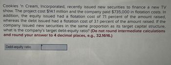 Cookies 'n Cream, Incorporated, recently issued new securities to finance a new TV
show. The project cost $14.1 million and the company paid $735,000 in flotation costs. In
addition, the equity issued had a flotation cost of 7.1 percent of the amount raised,
whereas the debt issued had a flotation cost of 3.1 percent of the amount raised. If the
company issued new securities in the same proportion as its target capital structure,
what is the company's target debt-equity ratio? (Do not round intermediate calculations
and round your answer to 4 decimal places, e.g., 32.1616.)
Debt-equity ratio