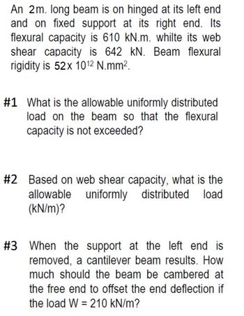 An 2m. long beam is on hinged at its left end
and on fixed support at its right end. Its
flexural capacity is 610 kN.m. whilte its web
shear capacity is 642 kN. Beam flexural
rigidity is 52x 1012 N.mm².
#1 What is the allowable uniformly distributed
load on the beam so that the flexural
capacity is not exceeded?
#2 Based on web shear capacity, what is the
allowable uniformly distributed load
(kN/m)?
#3 When the support at the left end is
removed, a cantilever beam results. How
much should the beam be cambered at
the free end to offset the end deflection if
the load W210 kN/m?