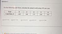 Question 3
For the following cash flows, calculate the annual worth using 10% per year
Year
1
2
3
4
Cash Flow, S
- 605
100
175
250
325
O A.S 17.23
O B.$ 7.12
OC.S 12.73
O D.S 21.73
O E.S -12.44
A Moving to the next question prevents changes to this answer
