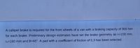 A calliper brake is required for the front wheels of a van with a braking capacity of 900 Nm
for each brake. Preliminary design estimates have set the brake geometry as ri=100 mm,
To=160 mm and 0=45°. A pad with a coefficient of friction of 0,3 has been selected.
