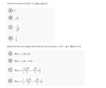 Find the curvature of r(t) = (sint, cost,t).
(A) 2
B √2
Ⓒ
1|2
Determine the unit tangent vector T(r) for the curve r(t) = t²i- tj + 5k at t = 0.
A T(1) = (0,1,0)
T(1) = (0,-1,0)
- (2√5 - √5.0)
ⒸT=
-(-2√5 -√5.0)
DT(1) =