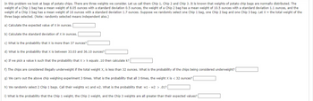 In this problem we look at bags of potato chips. There are three weights we consider. Let us call them Chip 1, Chip 2 and Chip 3. It is known that weights of potato chip bags are normally distributed. The
weight of a Chip 1 bag has a mean weight of 8.05 ounces with a standard deviation 0.5 ounces, the weight of a Chip 2 bag has a mean weight of 10.5 ounces with a standard deviation 1.1 ounces, and the
weight of a Chip 3 bag has a mean weight of 16 ounces with a standard deviation 1.7 ounces. Suppose we randomly select one Chip 1 bag, one Chip 2 bag and one Chip 3 bag. Let X = the total weight of the
three bags selected. (Note: randomly selected means independent also.)
a) Calculate the expected value of X in ounces.
b) Calculate the standard deviation of X in ounces.
c) What is the probability that X is more than 37 ounces?
d) What is the probability that X is between 33.03 and 36.10 ounces?
e) If we pick a value k such that the probability that X > k equals .10 then calculate k?
f) The chips are considered illegally underweight if the total weight X, is less than 32 ounces. What is the probability of the chips being considered underweight?
g) We carry out the above chip weighing experiment 3 times. What is the probability that all 3 times, the weight X is < 32 ounces?
h) We randomly select 2 Chip 1 bags. Call their weights w1 and w2. What is the probability that w1 - w2 > .01?
i) What is the probability that the Chip 1 weight, the Chip 2 weight, and the Chip 3 weights are all greater than their expected values?