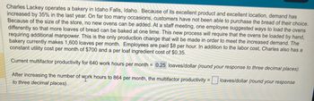 Charles Lackey operates a bakery in Idaho Falls, Idaho. Because of its excellent product and excellent location, demand has
increased by 35% in the last year. On far too many occasions, customers have not been able to purchase the bread of their choice.
Because of the size of the store, no new ovens can be added. At a staff meeting, one employee suggested ways to load the ovens
differently so that more loaves of bread can be baked at one time. This new process will require that the ovens be loaded by hand,
requiring additional manpower. This is the only production change that will be made in order to meet the increased demand. The
bakery currently makes 1,600 loaves per month. Employees are paid $8 per hour. In addition to the labor cost, Charles also has a
constant utility cost per month of $700 and a per loaf ingredient cost of $0.35.
Current multifactor productivity for 640 work hours per month = 0.25 loaves/dollar (round your response to three decimal places).
loaves/dollar (round your response
After increasing the number of work hours to 864 per month, the multifactor productivity = |
to three decimal places).