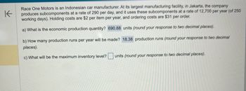 **Race One Motors Inventory and Production Analysis**

Race One Motors is an Indonesian car manufacturer. At its largest manufacturing facility, in Jakarta, the company produces subcomponents at a rate of 290 per day, and it uses these subcomponents at a rate of 12,700 per year (of 250 working days). Holding costs are $2 per item per year, and ordering costs are $31 per order.

---

**Questions and Calculations:**

a) **What is the economic production quantity?**  
- **Answer:** 690.88 units (round your response to two decimal places).

b) **How many production runs per year will be made?**  
- **Answer:** 18.38 production runs (round your response to two decimal places).

c) **What will be the maximum inventory level?**  
- **Units:** [ ] (round your response to two decimal places).

---

This analysis helps in determining efficient production and inventory strategies for the company's subcomponent manufacturing process.