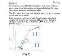 Page 3/6
Problem 2:
To transport a series of bundles of shingles A to a roof, a contractor
uses a motor-driven lift consisting of a horizontal platform BC which
rides on rails attached to the sides of a ladder.
The lift starts from rest and initially moves with a constant
acceleration a(1) as shown.
Knowing that the coefficient of static friction between a bundle of
shingles and the horizontal platform is 0.25 , determine the largest
allowable acceleration a(1) , if the bundle i, NOT to slide on the
platform. (Fig 2).
4.4m
4.4 1
65
B
0.8,
0.5 m
(Fay 2)
