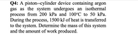 Q4: A piston--cylinder device containing argon
gas as the system undergoes an isothermal
process from 200 kPa and 100°C to 50 kPa.
During the process, 1500 kJ of heat is transferred
to the system. Determine the mass of this system
and the amount of work produced.
