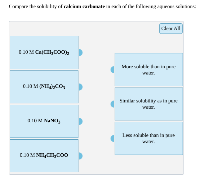 Compare the solubility of calcium carbonate in each of the following aqueous solutions:
Clear All
0.10 M Ca(CH3C00)2
More soluble than in pure
water.
0.10 M (NH4)2CO3
Similar solubility as in pure
water.
0.10 M NaNO3
Less soluble than in pure
water.
0.10 M NH4CH3C00
