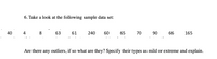 6. Take a look at the following sample data set:
40
4
63
61
240
60
65
70
90
66
165
Are there any outliers, if so what are they? Specify their types as mild or extreme and explain.
