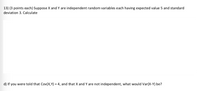 13) (3 points each) Suppose X and Y are independent random variables each having expected value 5 and standard
deviation 3. Calculate
d) If you were told that Cov(X,Y) = 4, and that X and Y are not independent, what would Var(X-Y) be?
