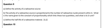 Question 9
a) Define the activity of a radioactive source
b) The activity of a radioactive source is proportional to the number of radioactive nuclei present within it. What
is the name given to the constant of proportionality which links these two quantities, and what is its Sl unit?
c) Define the half-life of a radioactive material. [3.2]
Question 10
