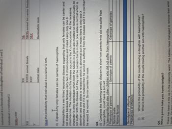 Individual 8 is a female and is a daughter of individual 1 and 2.
individual 1 x individual 2
XXXXHY
XH
XH
XHXh normal but carrier female
XHXH normal female
XHY
Y
normal male
Haemophilic male
Thus the probability that individual 8 is a carrier is 50%.
4) Explain
Explain hy
hy only females can be carriers of haemophilia.
Haemophilia is a sex linked recessive disease suggesting that only females can be carrier and
not males because females carry two X chromosomes and males carry only one X
chromosome. The mutation in this disease occurs in the X chromosome. As the recessive
character is only expressed when both the Alleles in a gene are mutated so females usually do
not suffer with the disease but they can be carriers that is in them one allele is normal which is
dominant and one allele is recessive which is abnormal but in males there is only one X
chromosome and if it is mutated then he would be suffering from the disease and if it is not then
he would be normal. So no carriers for male.
Q8.
(1) Complete the following genetic diagram to show how parents who did not suffer from
haemophilia, could have a son wit
h haemophilia but also other children who did not suffer from haemophilia.
Phenotype of parents
Genotype of parents
Genotype of gametes
Normal male
Normal female
Genotype of offspring
Phenotype of offspring
(0)
What is the probability of the couple having a daughter with haemophilia?
What is the probability of the couple having another son with haemophilia?
(ii)
Q9.
Who's gonna take you home tonight?
There has been a mix up in the maternity ward. The babies have managed to remove their wrist