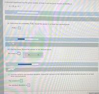 A binomial experiment has the given number of trials n and the given success probability p.
n= 20, p= 0.7
(a) Determine the probability P(8). Round the answer to at least four decimal places.
P(8) -O
(b) Find the mean. Round the answer to two decimal places.
The mean is
(c) Find the variance and standard deviation. Round the variance to two decimal places and standard deviation to at least
three decimal places.
The variance is
The standard deviation is
Submit Assigne
