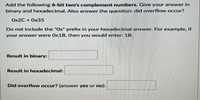 Add the following 6-bit two's complement numbers. Give your ansvwer in
binary and hexadecimal. Also answer the question: did overflow occur?
Ox2C + Ox35
Do not include the "Ox" prefix in your hexadecimal answer. For example, if
your answer were O×1B, then you would enter: 1B.
Result in binary:
Result in hexadecimal:
Did overflow occur? (answer yes or no):
