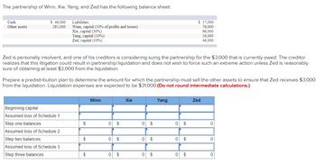 The partnership of Winn, Xie, Yang, and Zed has the following balance sheet:
Cash
Other assets
$ 46,000
285,000
Liabilities
Winn, capital (50% of profits and losses)
Xie, capital (30%)
Yang, capital (10%)
Zed, capital (10%)
Zed is personally insolvent, and one of his creditors is considering suing the partnership for the $3,000 that is currently owed. The creditor
realizes that this litigation could result in partnership liquidation and does not wish to force such an extreme action unless Zed is reasonably
sure of obtaining at least $3,000 from the liquidation.
Beginning capital
Assumed loss of Schedule 1
Step one balances
Assumed loss of Schedule 2
Prepare a predistribution plan to determine the amount for which the partnership must sell the other assets to ensure that Zed receives $3,000
from the liquidation. Liquidation expenses are expected to be $31,000. (Do not round intermediate calculations.)
Step two balances
Assumed loss of Schedule 3
Step three balances
$
$
$
Winn
0 $
0 $
0 $
Xie
0 $
0 $
0 $
Yang
0 $
$ 57,000
76,000
96,000
56,000
46,000
0 $
0 $
Zed
0
0
0