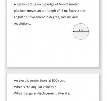 A person sitting on the edge of 6-m-diameter
platform moves an arc length of 2 m. Express the
angular displacement in degree, radians and
revolutions.
An electric motor turns at 600 rpm.
What is the angular velocity?
What is angular displacement after 6 s.
6-m