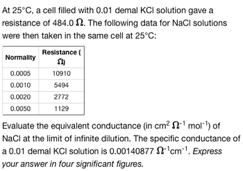 At 25°C, a cell filled with 0.01 demal KCI solution gave a
resistance of 484.02. The following data for NaCl solutions
were then taken in the same cell at 25°C:
Normality
0.0005
0.0010
0.0020
0.0050
Resistance (
SI)
10910
5494
2772
1129
Evaluate the equivalent conductance (in cm² 2-¹ mol-¹) of
NaCl at the limit of infinite dilution. The specific conductance of
a 0.01 demal KCI solution is 0.00140877 $2¹cm-¹. Express
your answer in four significant figures.