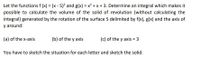 Let the functions f (x) = (x - 5)? and g(x) = x² + x + 3. Determine an integral which makes it
possible to calculate the volume of the solid of revolution (without calculating the
integral) generated by the rotation of the surface S delimited by f(x), g(x) and the axis of
y around:
(a) of the x-axis
(b) of the y axis
(c) of the y axis = 3
You have to sketch the situation for each letter and sketch the solid.
