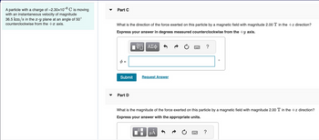 A particle with a charge of -2.30x10-8 C is moving
with an instantaneous velocity of magnitude
36.5 km/s in the x-y plane at an angle of 50°
counterclockwise from the + axis.
Part C
What is the direction of the force exerted on this particle by a magnetic field with magnitude 2.00 T in the +z direction?
Express your answer in degrees measured counterclockwise from the +y axis.
ΠΙ ΑΣΦ
φ=
Submit
Part D
Request Answer
μᾶ
?
What is the magnitude of the force exerted on this particle by a magnetic field with magnitude 2.00 T in the +z direction?
Express your answer with the appropriate units.
B
O
?