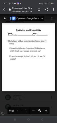 8:17
:4G
69
Classwork for Sta...
classroom.google.com
e VE Open with Google Docs
Activity 12
Statistics and Probability
Name:
Grade/Section:
Date:
Score:
B. Read and answer the following questions independently. Show your solution if
necessary.
1. If the population of ABM students of Malaya Integrated High School has a mean
of 12,45, what is the mean of the sampling distribution of its mean?
2. If the mean of the sampling distribution is 24.29, what is the mean of the
population?
Activity 7
Due 1 Apr
Activity 8
Page
1 / 1
+
|
