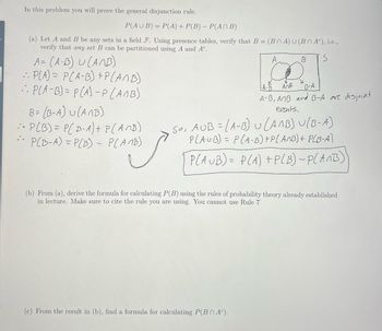 In this problem you will prove the general disjunction rule.
P(AUB) = P(A) + P(B) - P(An B)
(a) Let A and B be any sets in a field F. Using presence tables, verify that B= (BOA) U (BNA), i.e.,
verify that any set B can be partitioned using A and Ac.
A= (A-B) U (ANB)
• P[A) = P(A-B) + P(A/B)
:: P[A-B)=P(A) -P(ANB)
B= (B-A) U (ANB)
- P(B) = P(B-A) + P(ANB)
P(B-A) = P(B)- P(AMB)
i
A
B
(c) From the result in (b), find a formula for calculating P(BA).
V
B-A
AnB
A-B, AMB and B-A are disjoint
events.
So, AUB=LA-B) (AMB) U(B-A)
PLAUB) = P(A-B) + P(ANB) + P(B-A)
PLAUB)= P(A) + P(B)~P(ANB)
(b) From (a), derive the formula for calculating P(B) using the rules of probability theory already established
in lecture. Make sure to cite the rule you are using. You cannot use Rule 7'