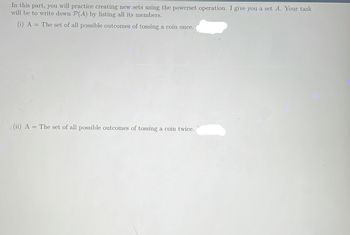 In this part, you will practice creating new sets using the powerset operation. I give you a set A. Your task
will be to write down P(A) by listing all its members.
(i) A = The set of all possible outcomes of tossing a coin once.
(ii) A = The set of all possible outcomes of tossing a coin twice.