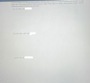 In this problem you will get some practice with the logic of sets, i.e., ways of putting sets together to make
other sets. The main tool here will be presence tables. Your task is to verify, using presence tables, that the
following relations between sets are true:
(a) (AUB) CA
(b) (An B) = (BNA) (
(c) 0nA = A