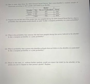 (b) Here is some data from the 2016 General Social Survey that cross-classified a random sample of
Americans according to their gender and belief in an afterlife.
Belief
Gender
Females
Males
Yes No or Undecided
1230
859
2089
357
413
770
Total
1587
1272
2859
(i) Suppose you ran into one of the people that was sampled during the 2016 General Social Survey, what is
probability that this person would identify as male? Is this a marginal probability or a joint probability?
(ii) What is the probability that someone who had been sampled during this survey believed in the afterlife?
Is this a marginal probability or a joint probability?
(iii) What is probability that a person who identifies as female does not believe in the afterlife or is undecided?
Is this a marginal probability or a joint probability?
(iv) Based on this data, i.e., without further analysis, would you expect the belief (in the afterlife) of the
person you met to depend on that person's gender? Explain.