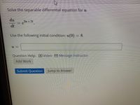 Solve the separable differential equation for u
du
dt
Use the following initial condition: u(0) = 8.
Question Help: DVideo 9 Message instructor
Add Work
Submit Question
Jump to Answer
