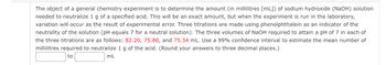 The object of a general chemistry experiment is to determine the amount (in millilitres [mL]) of sodium hydroxide (NaOH) solution
needed to neutralize 1 g of a specified acid. This will be an exact amount, but when the experiment is run in the laboratory,
variation will occur as the result of experimental error. Three titrations are made using phenolphthalein as an indicator of the
neutrality of the solution (pH equals 7 for a neutral solution). The three volumes of NaOH required to attain a pH of 7 in each of
the three titrations are as follows: 82.20, 75.80, and 75.34 mL. Use a 99% confidence interval to estimate the mean number of
millilitres required to neutralize 1 g of the acid. (Round your answers to three decimal places.)
mL
to