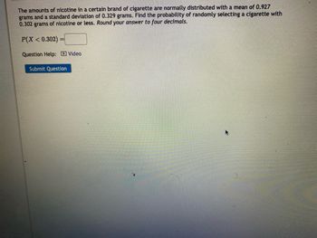 The amounts of nicotine in a certain brand of cigarette are normally distributed with a mean of 0.927
grams and a standard deviation of 0.329 grams. Find the probability of randomly selecting a cigarette with
0.302 grams of nicotine or less. Round your answer to four decimals.
P(X < 0.302):
Question Help: Video
Submit Question
).