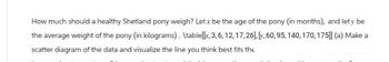 How much should a healthy Shetland pony weigh? Let x be the age of the pony (in months), and let y be
the average weight of the pony (in kilograms). \table[[x, 3, 6, 12, 17, 26], [v, 60, 95, 140, 170, 175]] (a) Make a
scatter diagram of the data and visualize the line you think best fits the