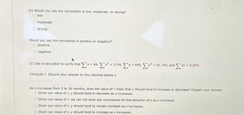 (b) Would you say the correlation is low, moderate, or strong?
Olow
Omoderate
strong
Would you say the correlation is positive or negative?
O positive
O negative
(c) Use a calculator to verify that Σ× = 64, Σx = 1154, Σy = 640, Σy = 91,750, and Exy = 9,870.
Compute r. (Round your answer to four decimal places.)
As x increases from 3 to 26 months, does the value of r imply that y should tend to increase or decrease? Explain your answer.
OGiven our value of r, y should tend to decrease as x inc ases.
O Given our value of r, we can not draw any conclusions for the behavior of y as x increases.
Given our value of r, y should tend to remain constant as x increases.
Given our value of r, y should tend to increase as x increases.