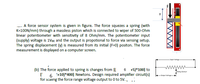 -- A force sensor system is given in figure. The force squezes a spring (with
K=100N/mm) through a massless piston which is connected to wiper of 500-Ohm
linear potentiometer with sensitivity of 8 Ohm/mm. The potentiometer input
(supply) voltage is 1Voc and the output is propotional to force via sensing setup.
The spring displacement (y) is measured from its initial (F=0) positon. The force
measurement is displayed on a computer screen.
-Ireut Valtege-
6 +5)*100] to
www
sing Centect
(b) The force applied to spring is changes from [{
6 +10)*400] Newtons. Design required amplifier circuit(s)
for scaing the force range voltage output to 0 to 5V., .
Outpet varege
