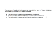 The numbers of accidents that occur on an assembly line have a Poisson distribution
with an average of three (3) accidents per week.
a) Find the probability that a particular week will be accident free.
b) Find the probability that at least three (3) accidents will occur in a week.
c) Find the probability that exactly five (5) accidents will occur in a week.
