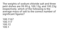 The weights of sodium chloride salt and three
petri dishes are 99.99 g, 100.13g, and 100.23g
respectively. which of the following is the
average mass of salt to the correct number of
significant figures?
100.1167
100.117
100.12
100.1
