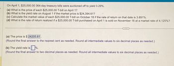 On April 1, $25,000.00 364-day treasury bills were auctioned off to yield 3.29%.
(a) What is the price of each $25,000.00 T-bill on April 1?
(b) What is the yield rate on August 1 if the market price is $24,394.61?
(c) Calculate the market value of each $25,000.00 T-bill on October 18 if the rate of return on that date is 3.891%.
(d) What is the rate of return realized if a $25,000.00 T-bill purchased on April 1 is sold on November 16 at a market rate of 4.125%?
(a) The price is $ 24205.81
(Round the final answer to the nearest cent as needed. Round all intermediate values to six decimal places as needed.)
(b) The yield rate is %.
(Round the final answer to two decimal places as needed. Round all intermediate values to six decimal places as needed.)