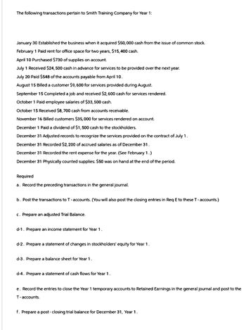 The following transactions pertain to Smith Training Company for Year 1:
January 30 Established the business when it acquired $50,000 cash from the issue of common stock.
February 1 Paid rent for office space for two years, $15,400 cash.
April 10 Purchased $730 of supplies on account.
July 1 Received $24,500 cash in advance for services to be provided over the next year.
July 20 Paid $548 of the accounts payable from April 10.
August 15 Billed a customer $9,600 for services provided during August.
September 15 Completed a job and received $2,600 cash for services rendered.
October 1 Paid employee salaries of $33,500 cash.
October 15 Received $8,700 cash from accounts receivable.
November 16 Billed customers $35,000 for services rendered on account.
December 1 Paid a dividend of $1,500 cash to the stockholders.
December 31 Adjusted records to recognize the services provided on the contract of July 1.
December 31 Recorded $2,200 of accrued salaries as of December 31.
December 31 Recorded the rent expense for the year. (See February 1.)
December 31 Physically counted supplies; $50 was on hand at the end of the period.
Required
a. Record the preceding transactions in the general journal.
b. Post the transactions to T - accounts. (You will also post the closing entries in Req E to these T-accounts.)
c. Prepare an adjusted Trial Balance.
d-1. Prepare an income statement for Year 1.
d-2. Prepare a statement of changes in stockholders' equity for Year 1.
d-3. Prepare a balance sheet for Year 1.
d-4. Prepare a statement of cash flows for Year 1.
e. Record the entries to close the Year 1 temporary accounts to Retained Earnings in the general journal and post to the
T-accounts.
f. Prepare a post-closing trial balance for December 31, Year 1.